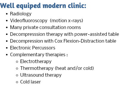 Well equiped modern clinic: Radiology Videofluoroscopy (motion x-rays) Many private consultation rooms Decompresssion therapy with power-assisted table Decompression with Cox Flexion-Distraction table Electronic Percussors Complementary therapies : Electrotherapy Thermotherapy (heat and/or cold) Ultrasound therapy Cold laser 