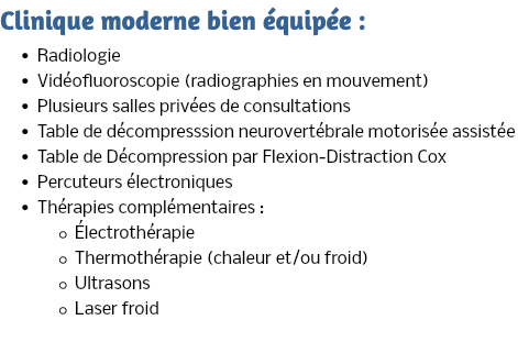 Clinique moderne bien équipée : Radiologie Vidéofluoroscopie (radiographies en mouvement) Plusieurs salles privées de consultations Table de décompresssion neurovertébrale motorisée assistée Table de Décompression par Flexion-Distraction Cox Percuteurs électroniques Thérapies complémentaires : Électrothérapie Thermothérapie (chaleur et/ou froid) Ultrasons Laser froid 